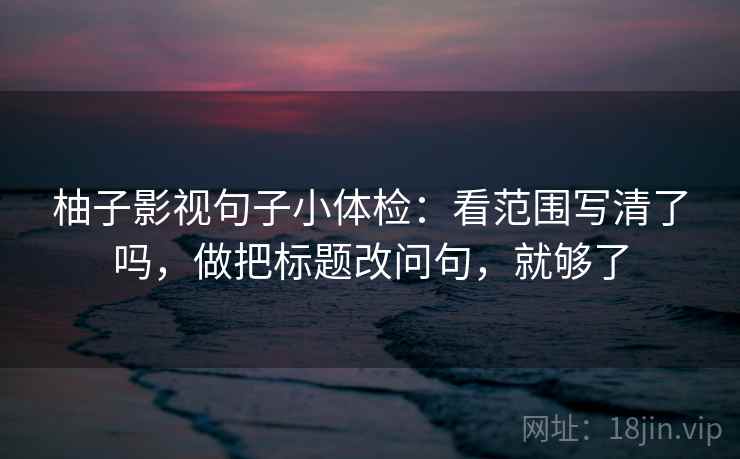 柚子影视句子小体检：看范围写清了吗，做把标题改问句，就够了