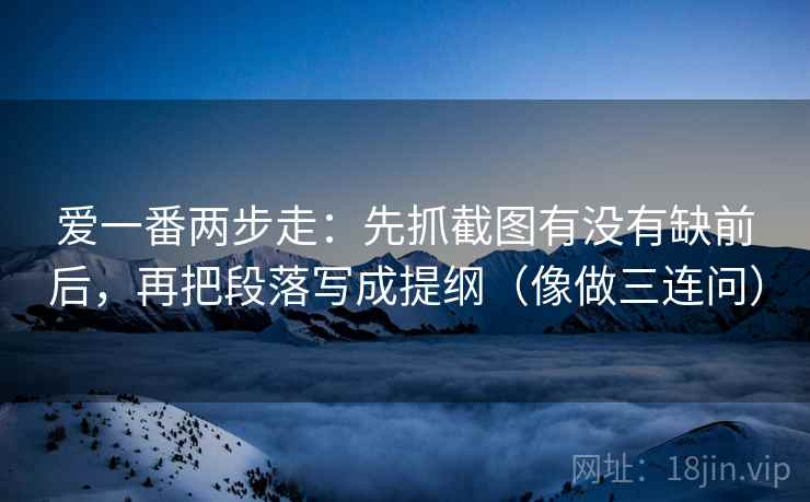 爱一番两步走：先抓截图有没有缺前后，再把段落写成提纲（像做三连问）  第2张