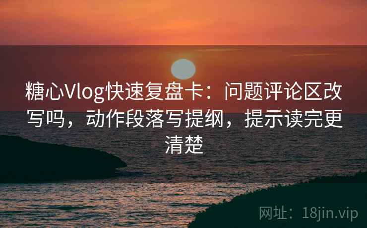 糖心Vlog快速复盘卡：问题评论区改写吗，动作段落写提纲，提示读完更清楚