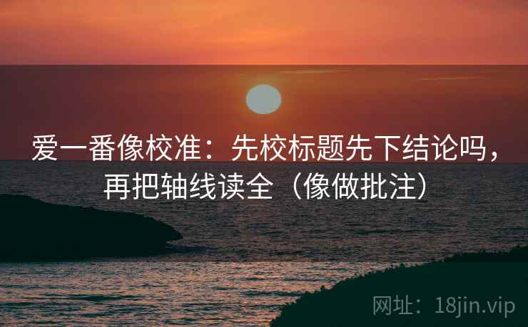 爱一番像校准：先校标题先下结论吗，再把轴线读全（像做批注）