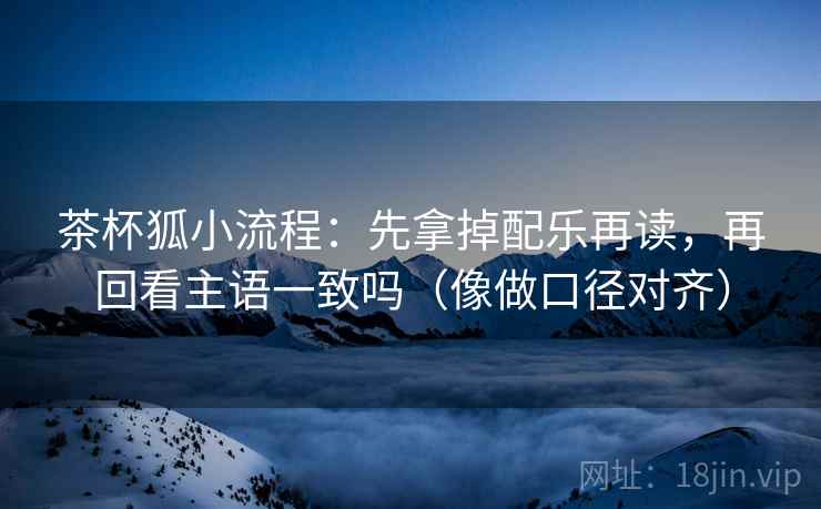 茶杯狐小流程：先拿掉配乐再读，再回看主语一致吗（像做口径对齐）  第2张