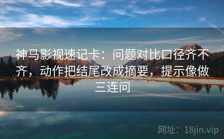神马影视速记卡：问题对比口径齐不齐，动作把结尾改成摘要，提示像做三连问  第2张