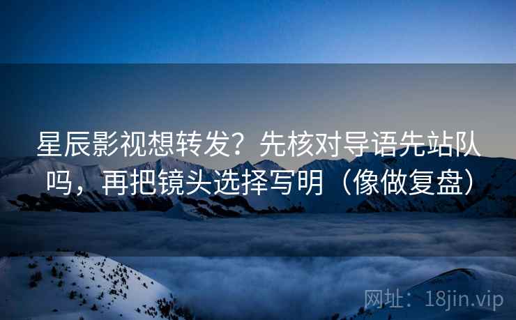 星辰影视想转发？先核对导语先站队吗，再把镜头选择写明（像做复盘）