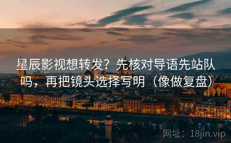 星辰影视想转发？先核对导语先站队吗，再把镜头选择写明（像做复盘）  第2张