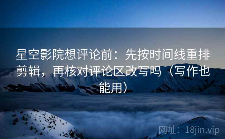 星空影院想评论前：先按时间线重排剪辑，再核对评论区改写吗（写作也能用）