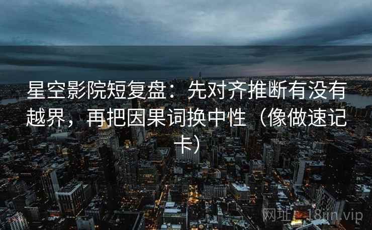 星空影院短复盘：先对齐推断有没有越界，再把因果词换中性（像做速记卡）