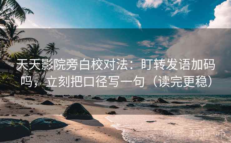 天天影院旁白校对法：盯转发语加码吗，立刻把口径写一句（读完更稳）