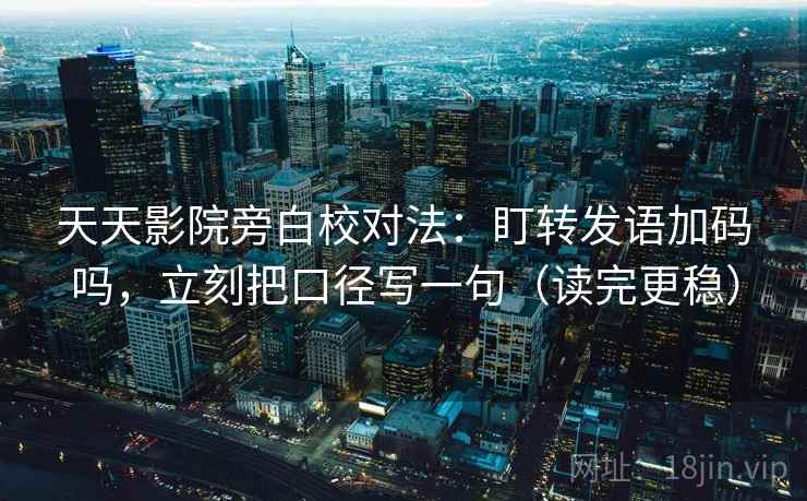 天天影院旁白校对法：盯转发语加码吗，立刻把口径写一句（读完更稳）  第2张