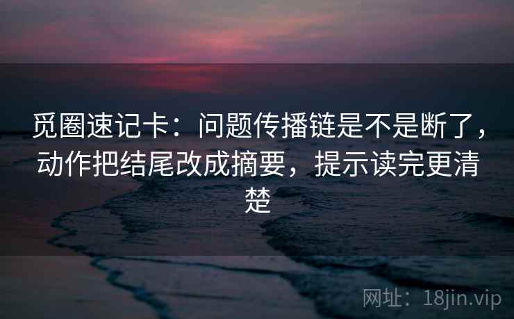 觅圈速记卡：问题传播链是不是断了，动作把结尾改成摘要，提示读完更清楚
