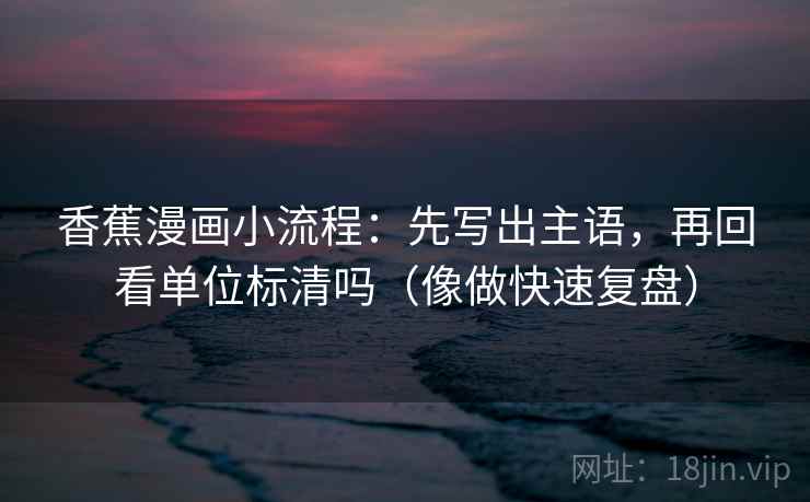 香蕉漫画小流程：先写出主语，再回看单位标清吗（像做快速复盘）