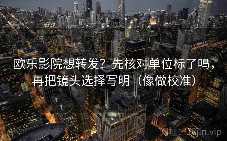 欧乐影院想转发？先核对单位标了吗，再把镜头选择写明（像做校准）
