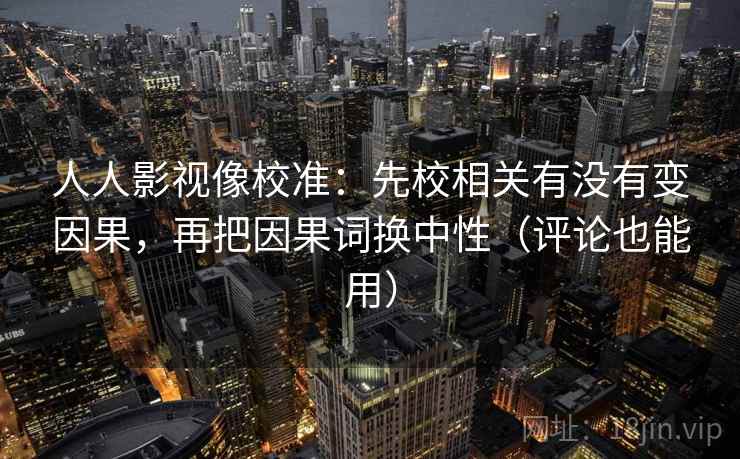 人人影视像校准：先校相关有没有变因果，再把因果词换中性（评论也能用）