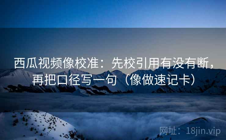 西瓜视频像校准：先校引用有没有断，再把口径写一句（像做速记卡）