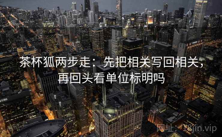 茶杯狐两步走：先把相关写回相关，再回头看单位标明吗  第2张