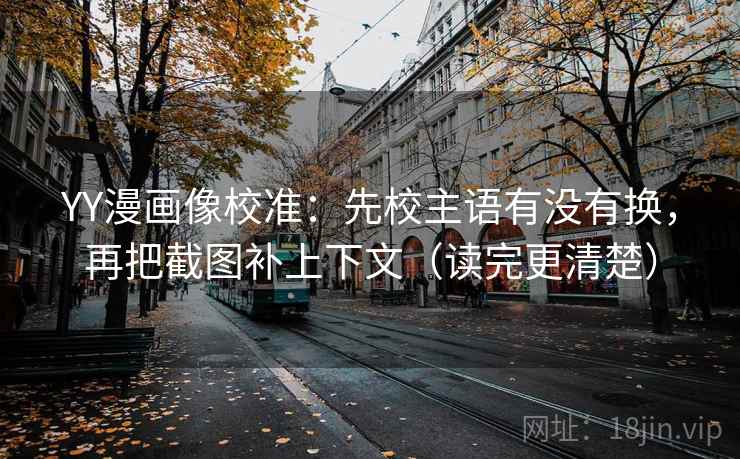 YY漫画像校准:先校主语有没有换,再把截图补上下文(读完更清楚)