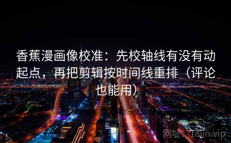 香蕉漫画像校准:先校轴线有没有动起点,再把剪辑按时间线重排(评论也能用)